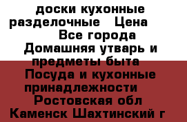   доски кухонные разделочные › Цена ­ 100 - Все города Домашняя утварь и предметы быта » Посуда и кухонные принадлежности   . Ростовская обл.,Каменск-Шахтинский г.